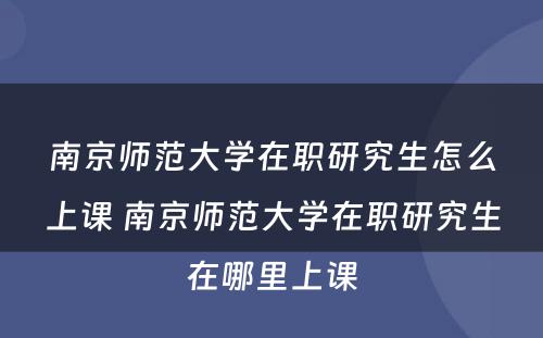 南京师范大学在职研究生怎么上课 南京师范大学在职研究生在哪里上课