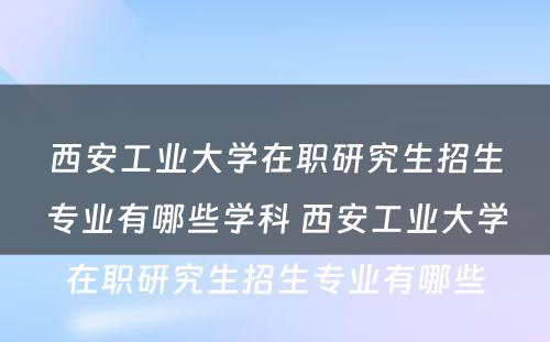 西安工业大学在职研究生招生专业有哪些学科 西安工业大学在职研究生招生专业有哪些