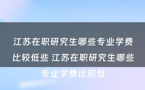 江苏在职研究生哪些专业学费比较低些 江苏在职研究生哪些专业学费比较低