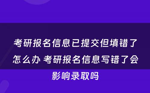考研报名信息已提交但填错了怎么办 考研报名信息写错了会影响录取吗