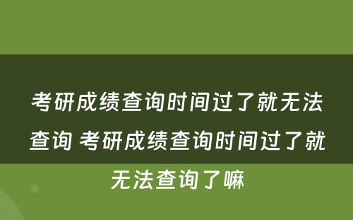 考研成绩查询时间过了就无法查询 考研成绩查询时间过了就无法查询了嘛