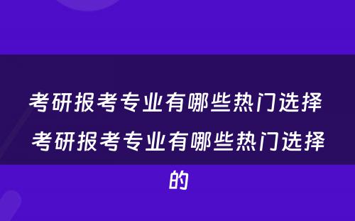 考研报考专业有哪些热门选择 考研报考专业有哪些热门选择的
