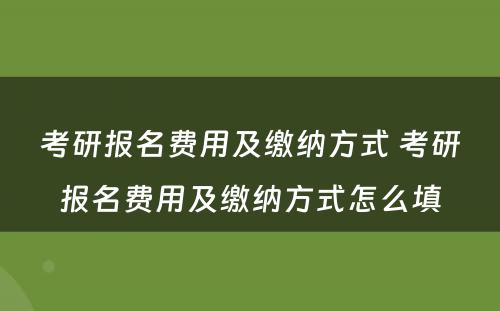 考研报名费用及缴纳方式 考研报名费用及缴纳方式怎么填
