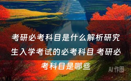 考研必考科目是什么解析研究生入学考试的必考科目 考研必考科目是哪些