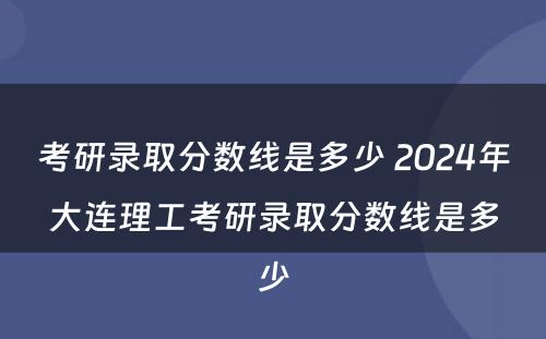 考研录取分数线是多少 2024年大连理工考研录取分数线是多少