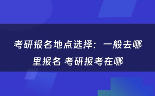 考研报名地点选择：一般去哪里报名 考研报考在哪