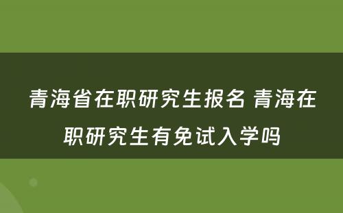 青海省在职研究生报名 青海在职研究生有免试入学吗