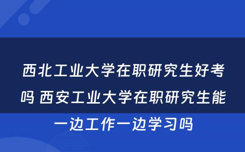 西北工业大学在职研究生好考吗 西安工业大学在职研究生能一边工作一边学习吗