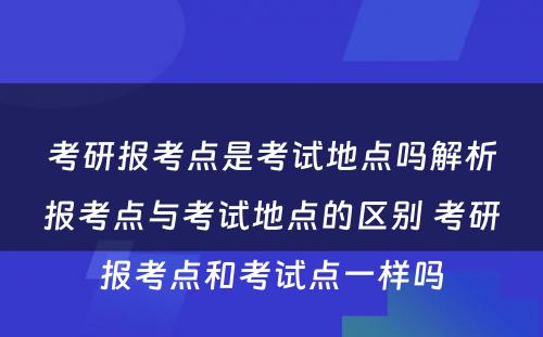 考研报考点是考试地点吗解析报考点与考试地点的区别 考研报考点和考试点一样吗
