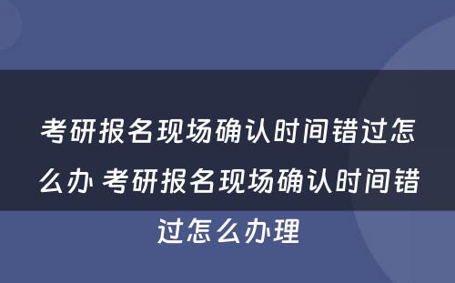 考研报名现场确认时间错过怎么办 考研报名现场确认时间错过怎么办理
