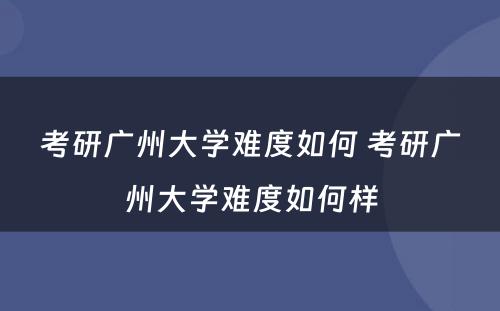 考研广州大学难度如何 考研广州大学难度如何样