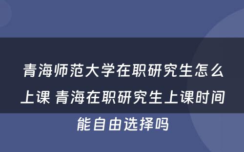 青海师范大学在职研究生怎么上课 青海在职研究生上课时间能自由选择吗