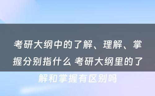 考研大纲中的了解、理解、掌握分别指什么 考研大纲里的了解和掌握有区别吗