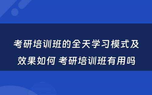 考研培训班的全天学习模式及效果如何 考研培训班有用吗
