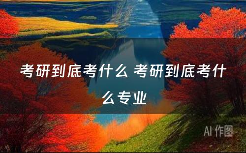 考研到底考什么 考研到底考什么专业