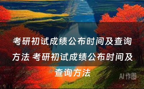 考研初试成绩公布时间及查询方法 考研初试成绩公布时间及查询方法