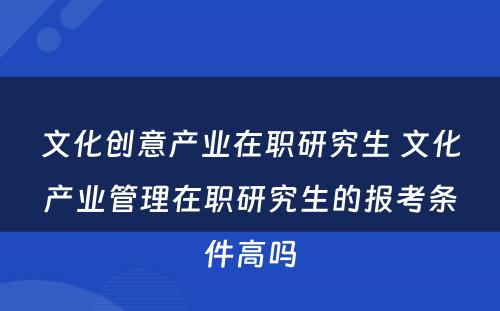 文化创意产业在职研究生 文化产业管理在职研究生的报考条件高吗