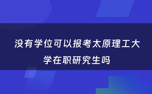  没有学位可以报考太原理工大学在职研究生吗