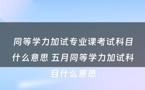 同等学力加试专业课考试科目什么意思 五月同等学力加试科目什么意思