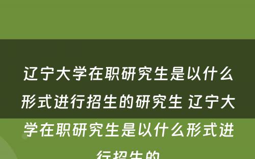 辽宁大学在职研究生是以什么形式进行招生的研究生 辽宁大学在职研究生是以什么形式进行招生的