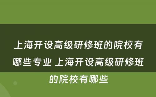 上海开设高级研修班的院校有哪些专业 上海开设高级研修班的院校有哪些