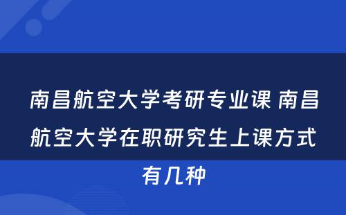 南昌航空大学考研专业课 南昌航空大学在职研究生上课方式有几种