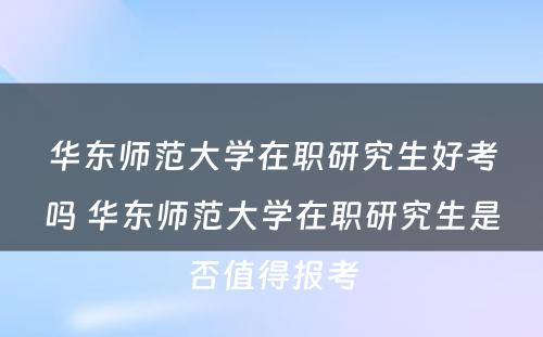 华东师范大学在职研究生好考吗 华东师范大学在职研究生是否值得报考