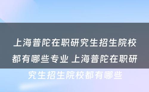 上海普陀在职研究生招生院校都有哪些专业 上海普陀在职研究生招生院校都有哪些