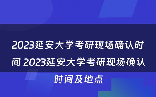 2023延安大学考研现场确认时间 2023延安大学考研现场确认时间及地点