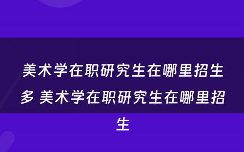 美术学在职研究生在哪里招生多 美术学在职研究生在哪里招生