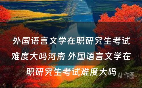 外国语言文学在职研究生考试难度大吗河南 外国语言文学在职研究生考试难度大吗