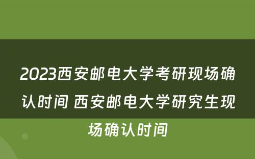 2023西安邮电大学考研现场确认时间 西安邮电大学研究生现场确认时间