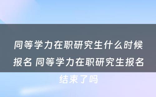 同等学力在职研究生什么时候报名 同等学力在职研究生报名结束了吗