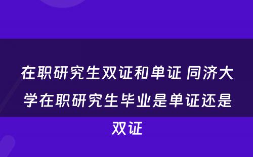 在职研究生双证和单证 同济大学在职研究生毕业是单证还是双证