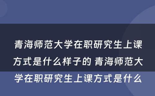 青海师范大学在职研究生上课方式是什么样子的 青海师范大学在职研究生上课方式是什么