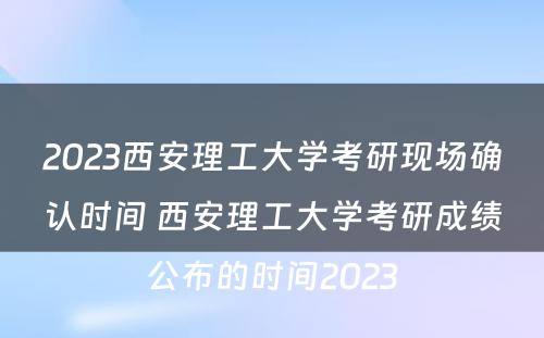 2023西安理工大学考研现场确认时间 西安理工大学考研成绩公布的时间2023