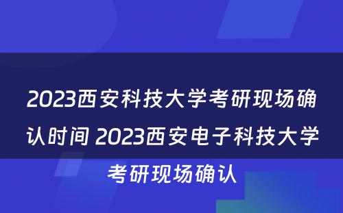 2023西安科技大学考研现场确认时间 2023西安电子科技大学考研现场确认