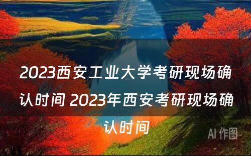 2023西安工业大学考研现场确认时间 2023年西安考研现场确认时间