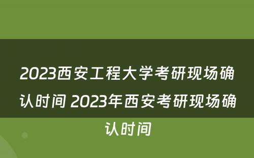 2023西安工程大学考研现场确认时间 2023年西安考研现场确认时间