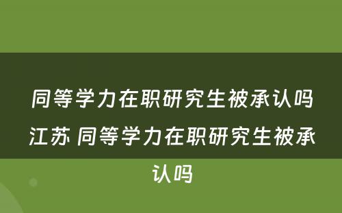 同等学力在职研究生被承认吗江苏 同等学力在职研究生被承认吗