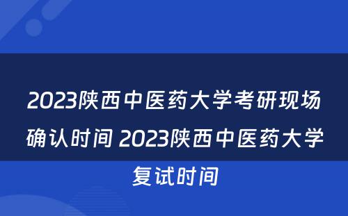 2023陕西中医药大学考研现场确认时间 2023陕西中医药大学复试时间