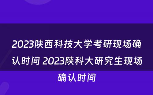 2023陕西科技大学考研现场确认时间 2023陕科大研究生现场确认时间