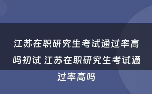 江苏在职研究生考试通过率高吗初试 江苏在职研究生考试通过率高吗