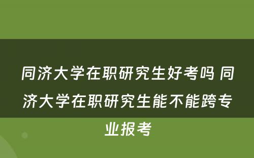 同济大学在职研究生好考吗 同济大学在职研究生能不能跨专业报考