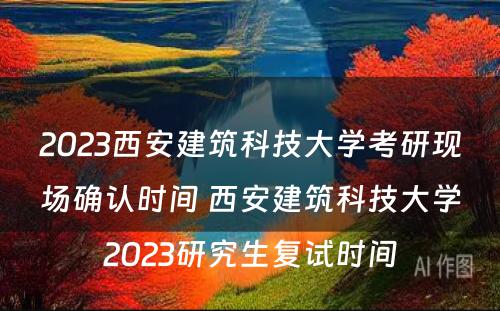 2023西安建筑科技大学考研现场确认时间 西安建筑科技大学2023研究生复试时间