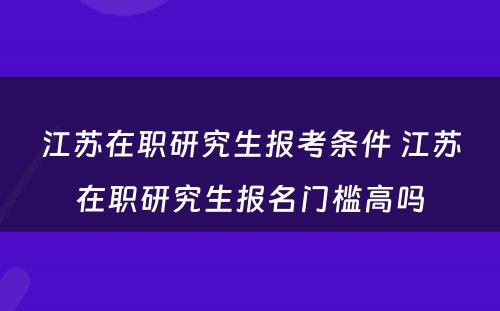 江苏在职研究生报考条件 江苏在职研究生报名门槛高吗