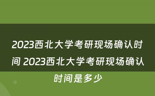 2023西北大学考研现场确认时间 2023西北大学考研现场确认时间是多少