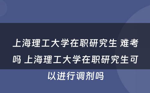 上海理工大学在职研究生 难考吗 上海理工大学在职研究生可以进行调剂吗