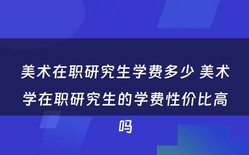 美术在职研究生学费多少 美术学在职研究生的学费性价比高吗