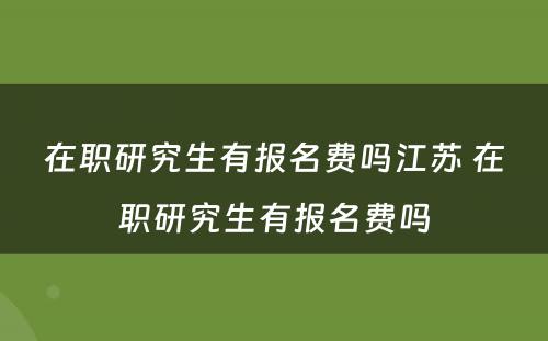 在职研究生有报名费吗江苏 在职研究生有报名费吗